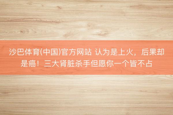 沙巴体育(中国)官方网站 认为是上火，后果却是癌！三大肾脏杀手但愿你一个皆不占