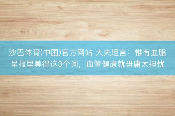 沙巴体育(中国)官方网站 大夫坦言：惟有血脂呈报里莫得这3个词，血管健康就毋庸太担忧