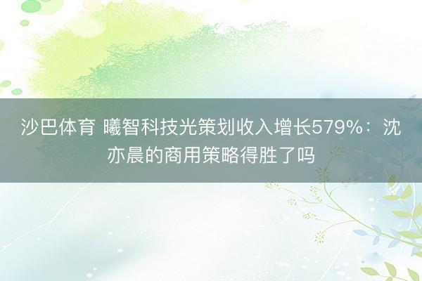 沙巴体育 曦智科技光策划收入增长579%：沈亦晨的商用策略得胜了吗
