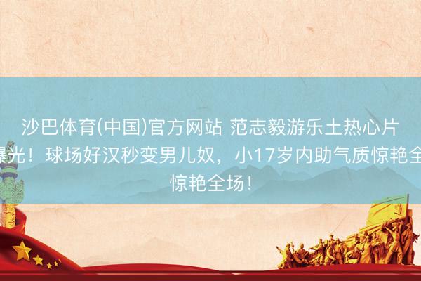 沙巴体育(中国)官方网站 范志毅游乐土热心片刻曝光！球场好汉秒变男儿奴，小17岁内助气质惊艳全场！