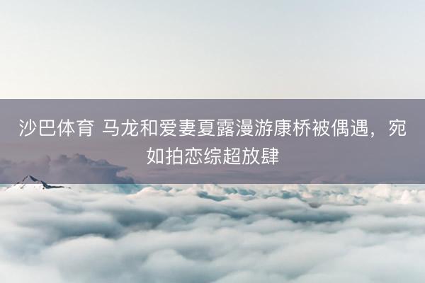 沙巴体育 马龙和爱妻夏露漫游康桥被偶遇，宛如拍恋综超放肆