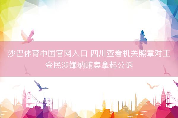 沙巴体育中国官网入口 四川查看机关照章对王会民涉嫌纳贿案拿起公诉