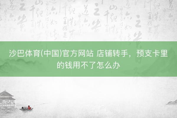 沙巴体育(中国)官方网站 店铺转手，预支卡里的钱用不了怎么办