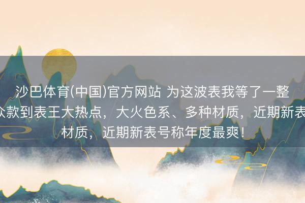 沙巴体育(中国)官方网站 为这波表我等了一整年！从万元小众款到表王大热点，大火色系、多种材质，近期新表号称年度最爽！