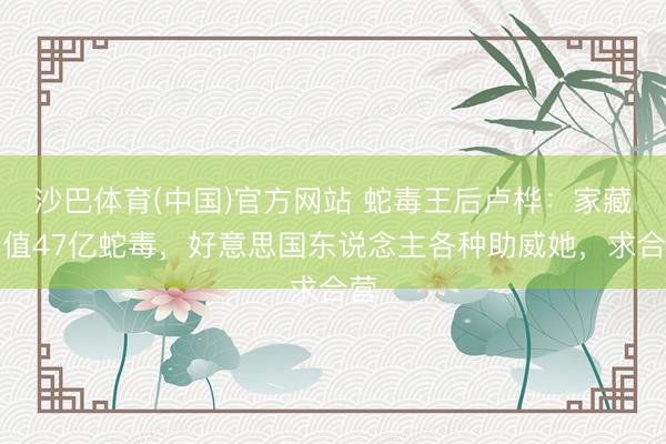 沙巴体育(中国)官方网站 蛇毒王后卢桦：家藏价值47亿蛇毒，好意思国东说念主各种助威她，求合营