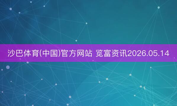 沙巴体育(中国)官方网站 览富资讯2026.05.14
