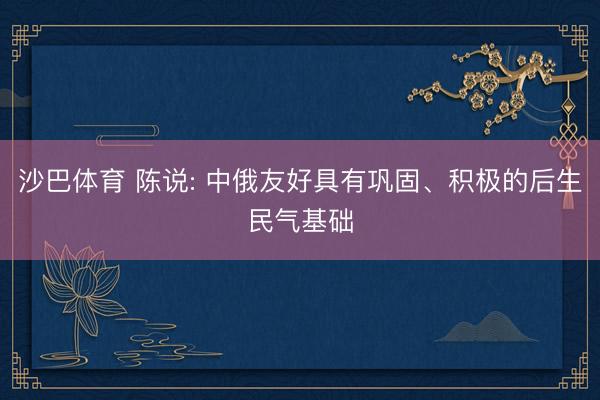 沙巴体育 陈说: 中俄友好具有巩固、积极的后生民气基础