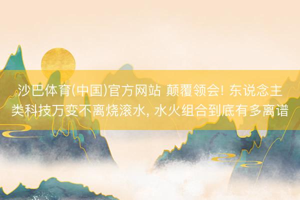 沙巴体育(中国)官方网站 颠覆领会! 东说念主类科技万变不离烧滚水， 水火组合到底有多离谱