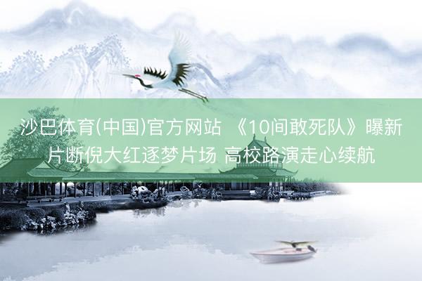 沙巴体育(中国)官方网站 《10间敢死队》曝新片断倪大红逐梦片场 高校路演走心续航