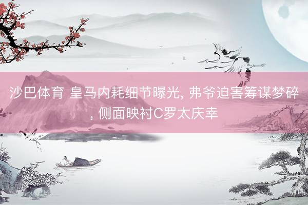 沙巴体育 皇马内耗细节曝光， 弗爷迫害筹谋梦碎， 侧面映衬C罗太庆幸