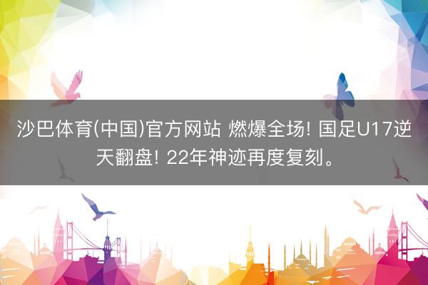 沙巴体育(中国)官方网站 燃爆全场! 国足U17逆天翻盘! 22年神迹再度复刻。