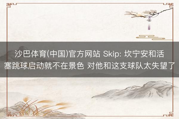 沙巴体育(中国)官方网站 Skip: 坎宁安和活塞跳球启动就不在景色 对他和这支球队太失望了
