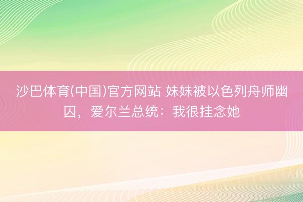 沙巴体育(中国)官方网站 妹妹被以色列舟师幽囚，爱尔兰总统：我很挂念她