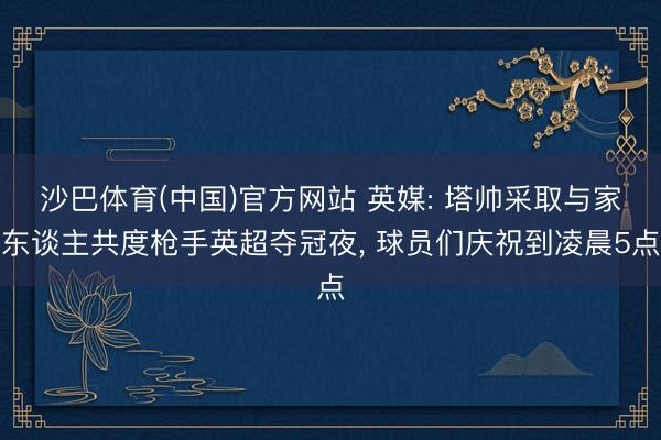 沙巴体育(中国)官方网站 英媒: 塔帅采取与家东谈主共度枪手英超夺冠夜， 球员们庆祝到凌晨5点