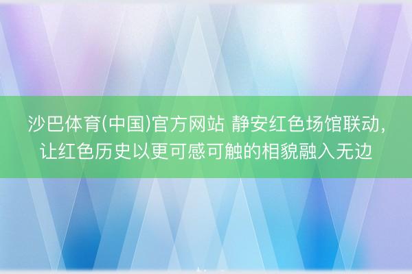 沙巴体育(中国)官方网站 静安红色场馆联动，让红色历史以更可感可触的相貌融入无边