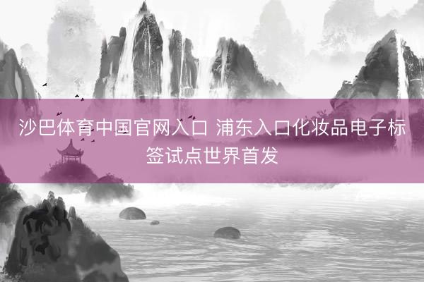 沙巴体育中国官网入口 浦东入口化妆品电子标签试点世界首发