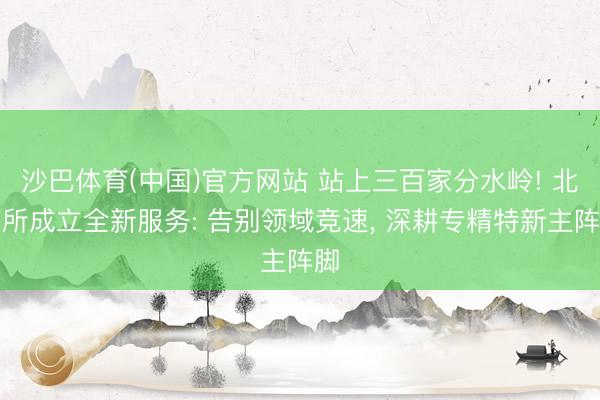 沙巴体育(中国)官方网站 站上三百家分水岭! 北交所成立全新服务: 告别领域竞速， 深耕专精特新主阵脚
