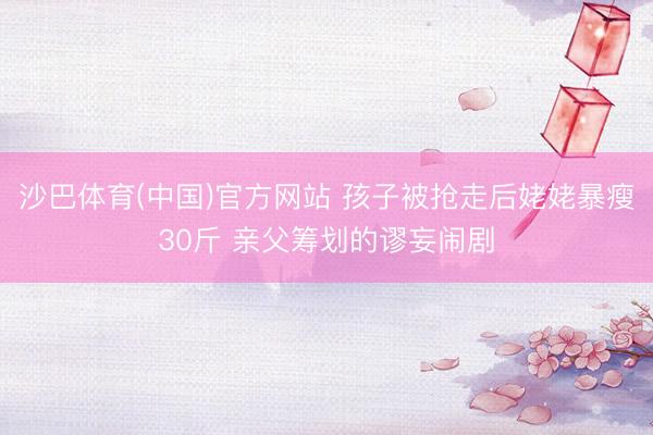 沙巴体育(中国)官方网站 孩子被抢走后姥姥暴瘦30斤 亲父筹划的谬妄闹剧