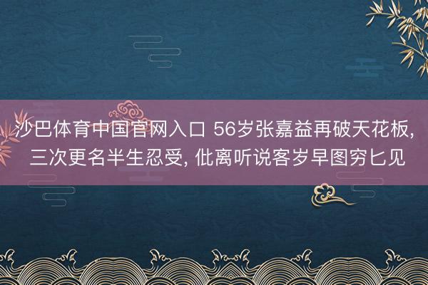 沙巴体育中国官网入口 56岁张嘉益再破天花板， 三次更名半生忍受， 仳离听说客岁早图穷匕见