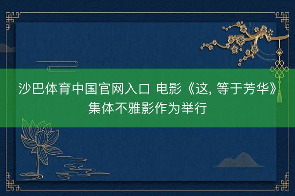 沙巴体育中国官网入口 电影《这， 等于芳华》集体不雅影作为举行