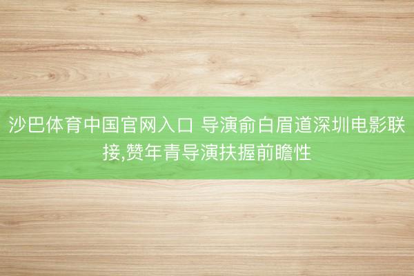 沙巴体育中国官网入口 导演俞白眉道深圳电影联接，赞年青导演扶握前瞻性