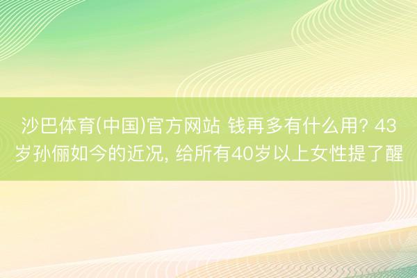 沙巴体育(中国)官方网站 钱再多有什么用? 43岁孙俪如今的近况， 给所有40岁以上女性提了醒