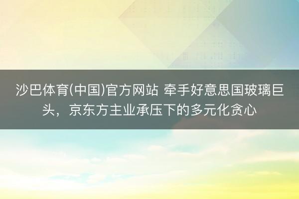 沙巴体育(中国)官方网站 牵手好意思国玻璃巨头，京东方主业承压下的多元化贪心