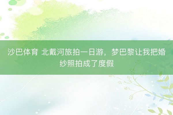 沙巴体育 北戴河旅拍一日游，梦巴黎让我把婚纱照拍成了度假