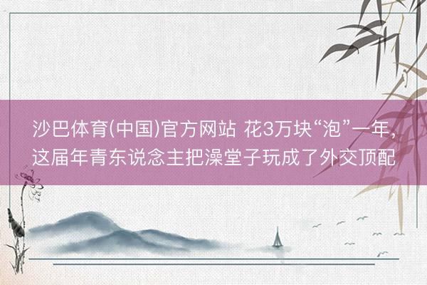 沙巴体育(中国)官方网站 花3万块“泡”一年，这届年青东说念主把澡堂子玩成了外交顶配