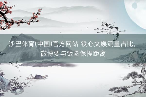 沙巴体育(中国)官方网站 铁心文娱流量占比， 微博要与饭圈保捏距离