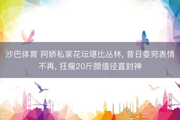 沙巴体育 阿娇私家花坛堪比丛林， 昔日委宛表情不再， 狂瘦20斤颜值径直封神