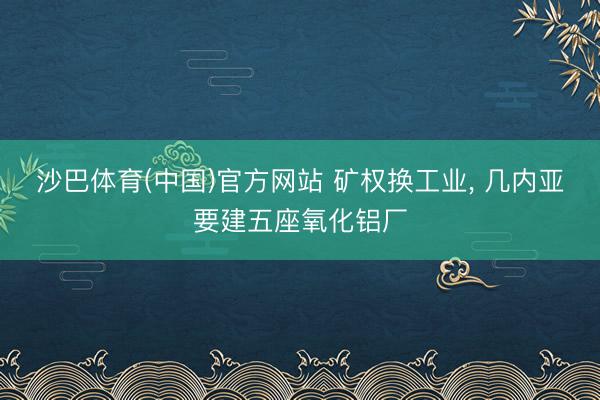 沙巴体育(中国)官方网站 矿权换工业, 几内亚要建五座氧化铝厂