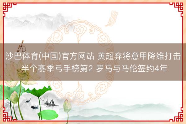 沙巴体育(中国)官方网站 英超弃将意甲降维打击 半个赛季弓手榜第2 罗马与马伦签约4年