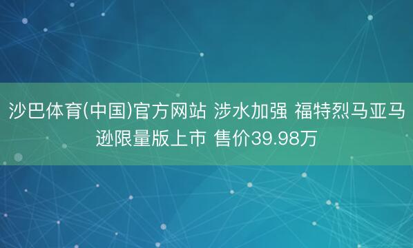 沙巴体育(中国)官方网站 涉水加强 福特烈马亚马逊限量版上市 售价39.98万