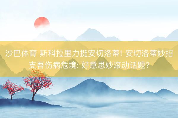 沙巴体育 斯科拉里力挺安切洛蒂! 安切洛蒂妙招支吾伤病危境: 好意思妙滚动话题?