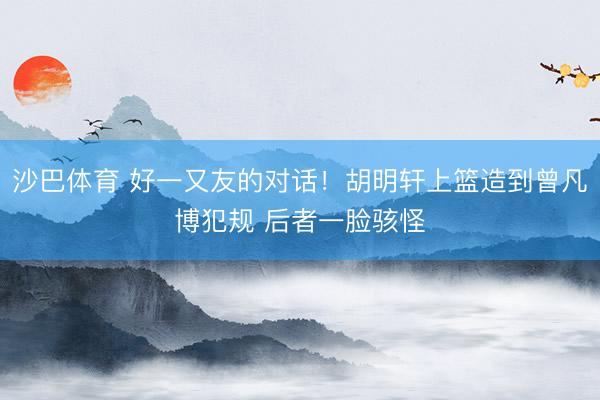沙巴体育 好一又友的对话！胡明轩上篮造到曾凡博犯规 后者一脸骇怪