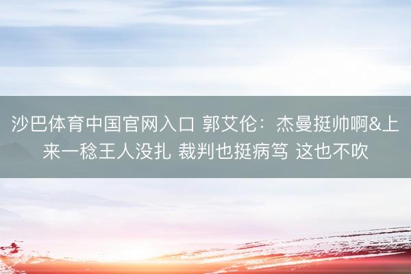 沙巴体育中国官网入口 郭艾伦：杰曼挺帅啊&上来一稔王人没扎 裁判也挺病笃 这也不吹