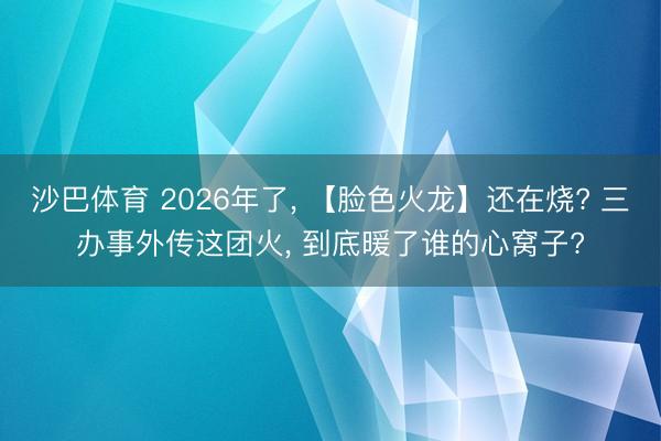 沙巴体育 2026年了， 【脸色火龙】还在烧? 三办事外传这团火， 到底暖了谁的心窝子?