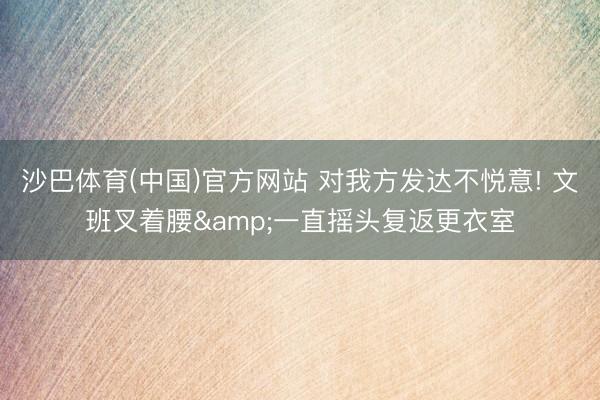 沙巴体育(中国)官方网站 对我方发达不悦意! 文班叉着腰&一直摇头复返更衣室