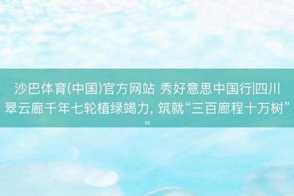 沙巴体育(中国)官方网站 秀好意思中国行|四川翠云廊千年七轮植绿竭力， 筑就“三百廊程十万树”