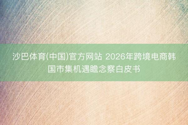 沙巴体育(中国)官方网站 2026年跨境电商韩国市集机遇瞻念察白皮书