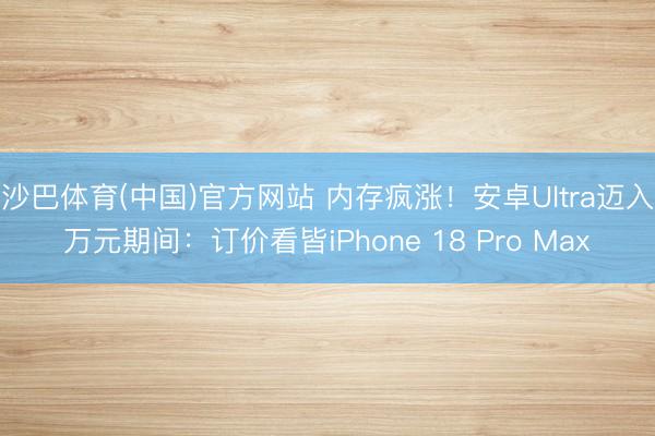 沙巴体育(中国)官方网站 内存疯涨！安卓Ultra迈入万元期间：订价看皆iPhone 18 Pro Max