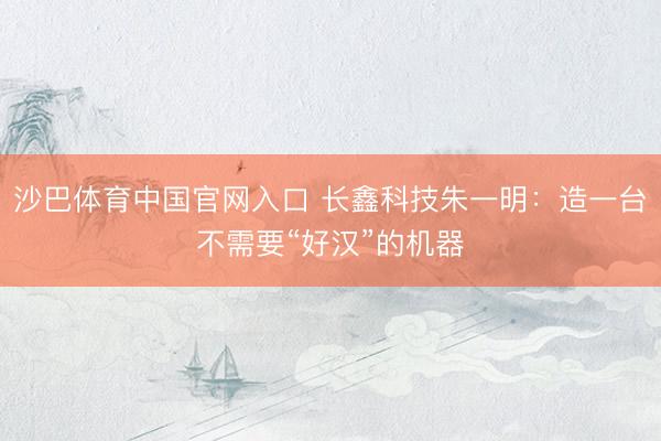沙巴体育中国官网入口 长鑫科技朱一明：造一台不需要“好汉”的机器