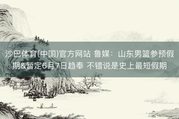 沙巴体育(中国)官方网站 鲁媒：山东男篮参预假期&暂定6月7日趋奉 不错说是史上最短假期