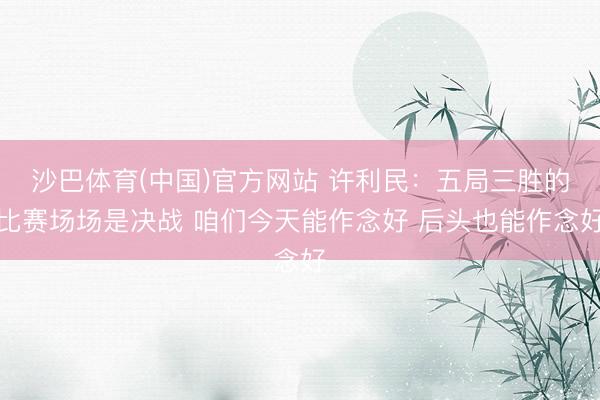 沙巴体育(中国)官方网站 许利民：五局三胜的比赛场场是决战 咱们今天能作念好 后头也能作念好