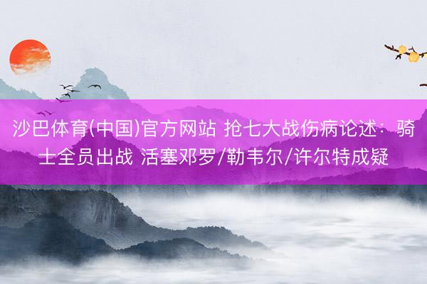 沙巴体育(中国)官方网站 抢七大战伤病论述：骑士全员出战 活塞邓罗/勒韦尔/许尔特成疑