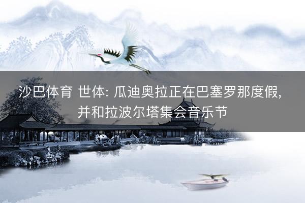 沙巴体育 世体: 瓜迪奥拉正在巴塞罗那度假， 并和拉波尔塔集会音乐节