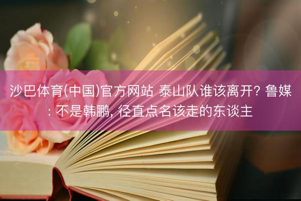 沙巴体育(中国)官方网站 泰山队谁该离开? 鲁媒: 不是韩鹏， 径直点名该走的东谈主