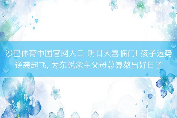 沙巴体育中国官网入口 明日大喜临门! 孩子运势逆袭起飞， 为东说念主父母总算熬出好日子