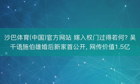 沙巴体育(中国)官方网站 嫁入权门过得若何? 吴千语施伯雄婚后新家首公开， 网传价值1.5亿